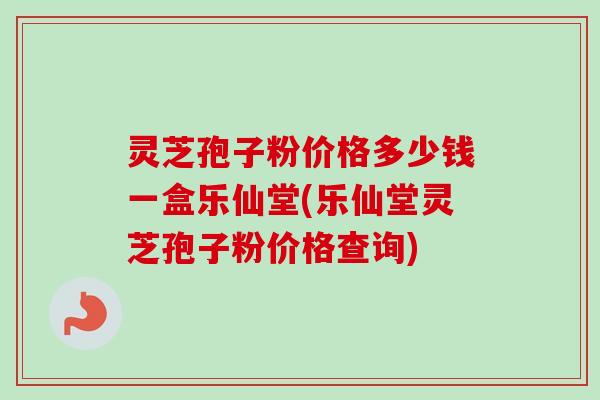 灵芝孢子粉价格多少钱一盒乐仙堂(乐仙堂灵芝孢子粉价格查询)