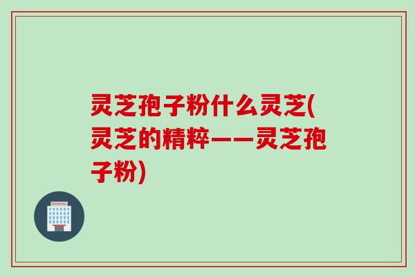 灵芝孢子粉什么灵芝(灵芝的精粹——灵芝孢子粉)