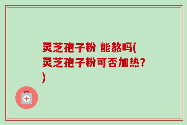 灵芝孢子粉 能熬吗(灵芝孢子粉可否加热？)