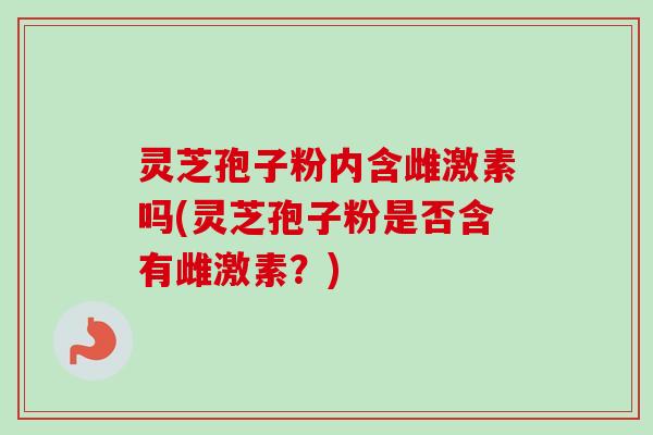 灵芝孢子粉内含雌激素吗(灵芝孢子粉是否含有雌激素？)
