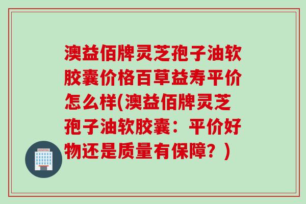 澳益佰牌灵芝孢子油软胶囊价格百草益寿平价怎么样(澳益佰牌灵芝孢子油软胶囊:平价好物还是质量有保障?)