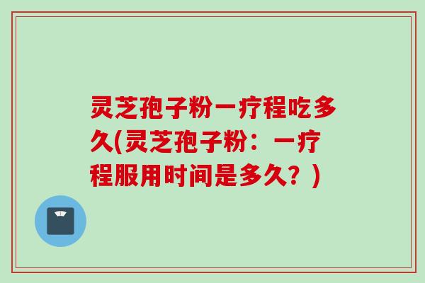 灵芝孢子粉一疗程吃多久(灵芝孢子粉：一疗程服用时间是多久？)