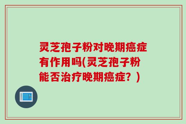 灵芝孢子粉对晚期癌症有作用吗(灵芝孢子粉能否治疗晚期癌症？)