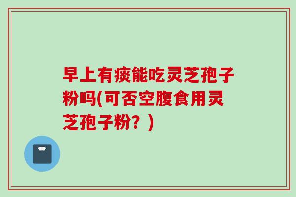 早上有痰能吃灵芝孢子粉吗(可否空腹食用灵芝孢子粉？)