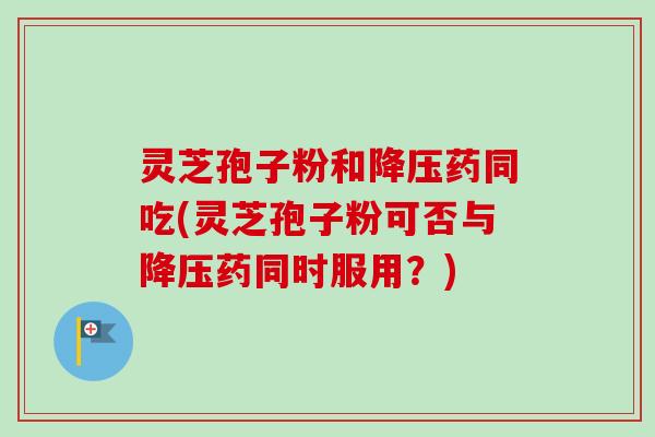 灵芝孢子粉和降压药同吃(灵芝孢子粉可否与降压药同时服用？)