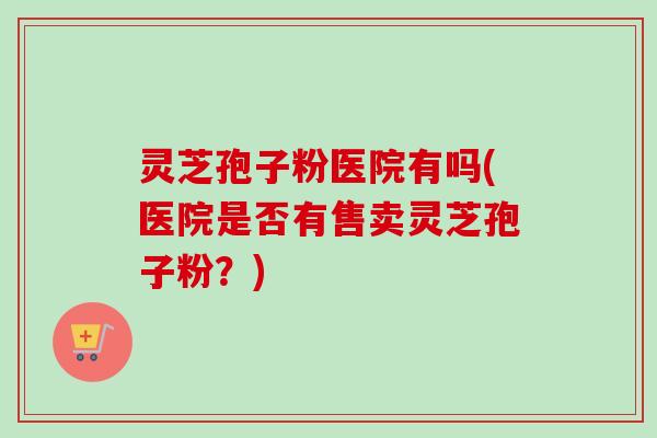 灵芝孢子粉医院有吗(医院是否有售卖灵芝孢子粉？)