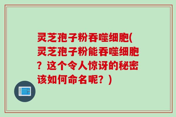 灵芝孢子粉吞噬细胞(灵芝孢子粉能吞噬细胞？这个令人惊讶的秘密该如何命名呢？)