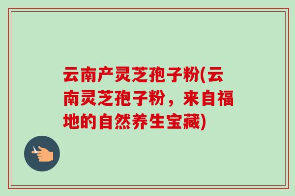 云南产灵芝孢子粉(云南灵芝孢子粉，来自福地的自然养生宝藏)