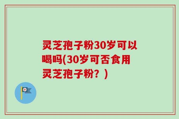 灵芝孢子粉30岁可以喝吗(30岁可否食用灵芝孢子粉？)