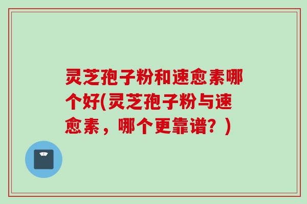 灵芝孢子粉和速愈素哪个好(灵芝孢子粉与速愈素，哪个更靠谱？)