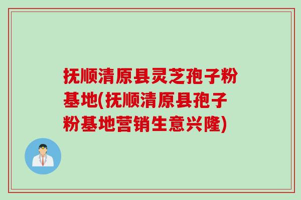 抚顺清原县灵芝孢子粉基地(抚顺清原县孢子粉基地营销生意兴隆)