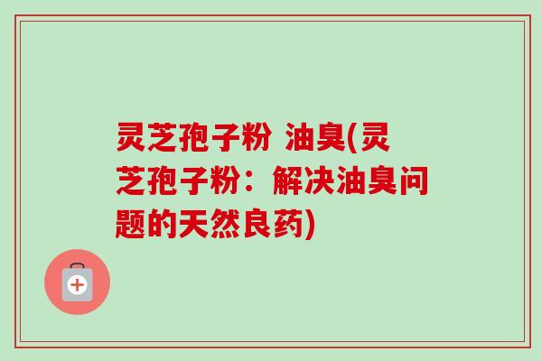 灵芝孢子粉 油臭(灵芝孢子粉：解决油臭问题的天然良药)