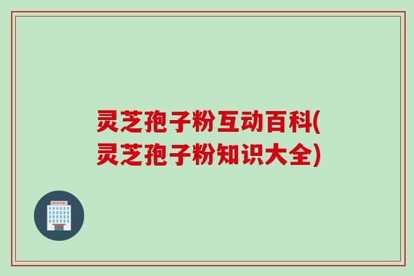 灵芝孢子粉互动百科(灵芝孢子粉知识大全)