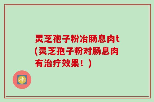 灵芝孢子粉冶肠息肉t(灵芝孢子粉对肠息肉有治疗效果!)