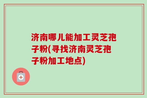 济南哪儿能加工灵芝孢子粉(寻找济南灵芝孢子粉加工地点)