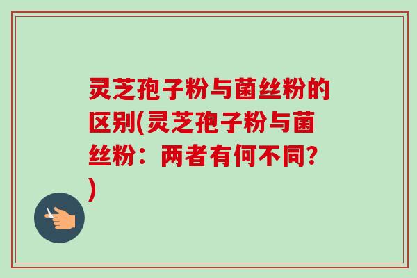 灵芝孢子粉与菌丝粉的区别(灵芝孢子粉与菌丝粉:两者有何不同?)