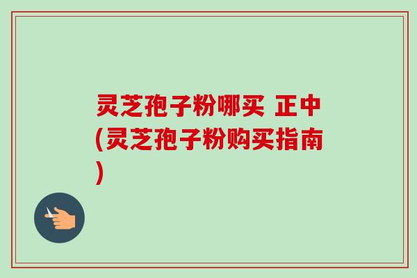 灵芝孢子粉哪买 正中(灵芝孢子粉购买指南)