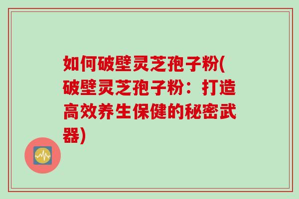 如何破壁灵芝孢子粉(破壁灵芝孢子粉：打造高效养生保健的秘密武器)