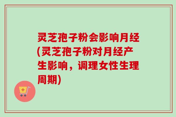 灵芝孢子粉会影响月经(灵芝孢子粉对月经产生影响，调理女性生理周期)