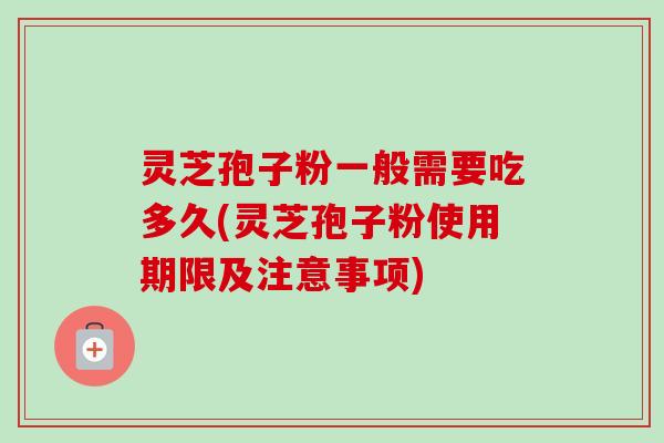 灵芝孢子粉一般需要吃多久(灵芝孢子粉使用期限及注意事项)