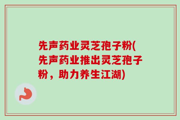 先声药业灵芝孢子粉(先声药业推出灵芝孢子粉，助力养生江湖)