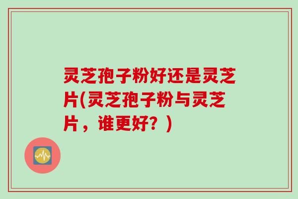 灵芝孢子粉好还是灵芝片(灵芝孢子粉与灵芝片,谁更好?)