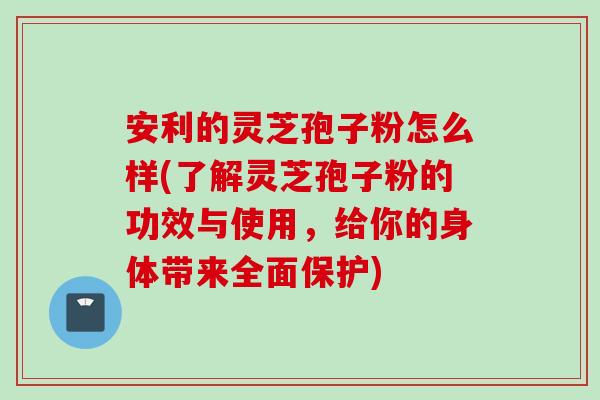 安利的灵芝孢子粉怎么样(了解灵芝孢子粉的功效与使用,给你的身体带来全面保护)