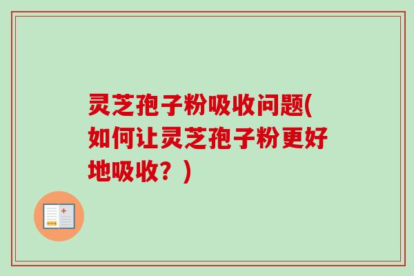 灵芝孢子粉吸收问题(如何让灵芝孢子粉更好地吸收？)