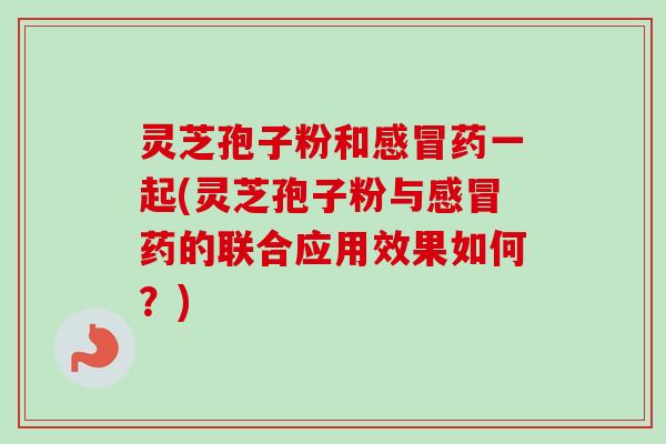 灵芝孢子粉和感冒药一起(灵芝孢子粉与感冒药的联合应用效果如何？)