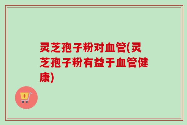 灵芝孢子粉对血管(灵芝孢子粉有益于血管健康)