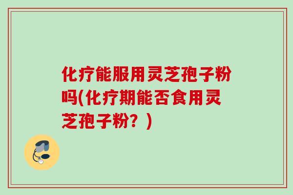 化疗能服用灵芝孢子粉吗(化疗期能否食用灵芝孢子粉?)