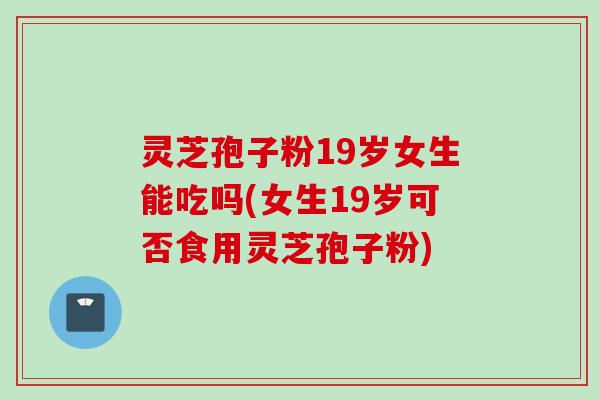 灵芝孢子粉19岁女生能吃吗(女生19岁可否食用灵芝孢子粉)