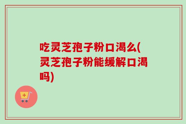 吃灵芝孢子粉口渴么(灵芝孢子粉能缓解口渴吗)