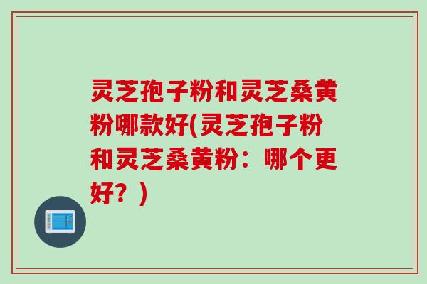 灵芝孢子粉和灵芝桑黄粉哪款好(灵芝孢子粉和灵芝桑黄粉:哪个更好?)