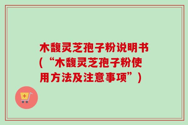 木馥灵芝孢子粉说明书(“木馥灵芝孢子粉使用方法及注意事项”)