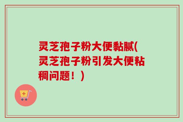 灵芝孢子粉大便黏腻(灵芝孢子粉引发大便粘稠问题！)
