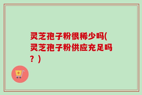 灵芝孢子粉很稀少吗(灵芝孢子粉供应充足吗？)