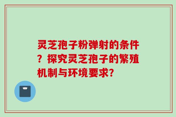 灵芝孢子粉弹射的条件?探究灵芝孢子的繁殖机制与环境要求?