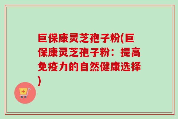 巨保康灵芝孢子粉(巨保康灵芝孢子粉：提高免疫力的自然健康选择)