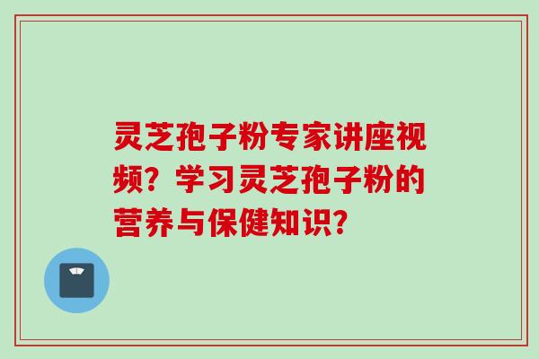 灵芝孢子粉专家讲座视频？学习灵芝孢子粉的营养与保健知识？