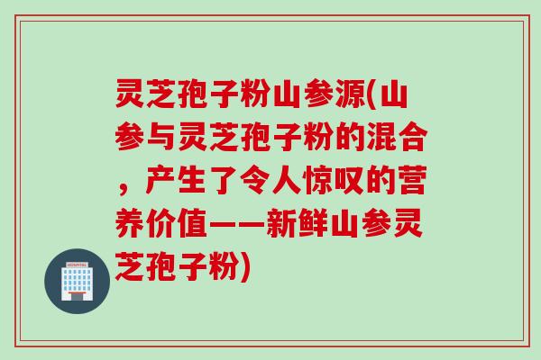 灵芝孢子粉山参源(山参与灵芝孢子粉的混合，产生了令人惊叹的营养价值——新鲜山参灵芝孢子粉)