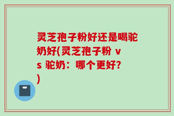 灵芝孢子粉好还是喝驼奶好(灵芝孢子粉 vs 驼奶：哪个更好？)
