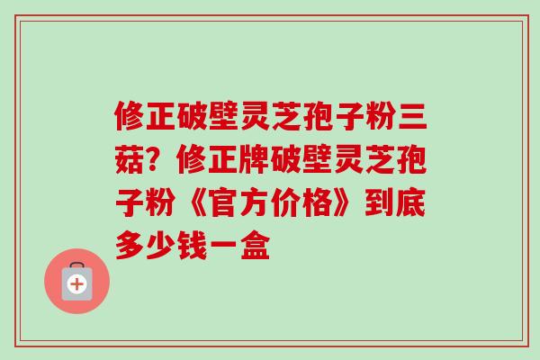 修正破壁灵芝孢子粉三菇？修正牌破壁灵芝孢子粉《官方价格》到底多少钱一盒