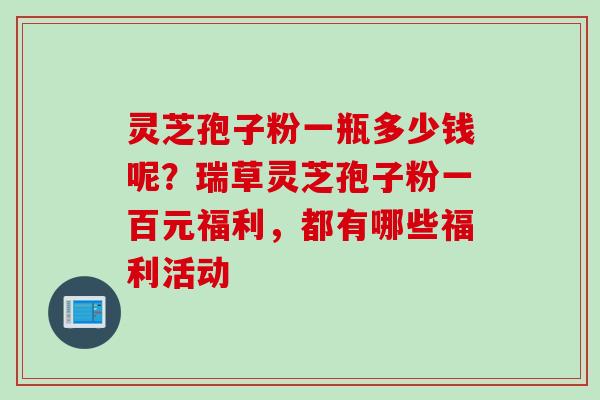 灵芝孢子粉一瓶多少钱呢?瑞草灵芝孢子粉一百元福利,都有哪些福利活动