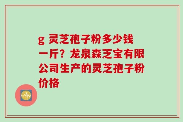 g 灵芝孢子粉多少钱一斤？龙泉森芝宝有限公司生产的灵芝孢子粉价格