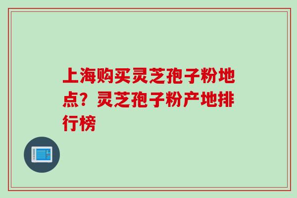 上海购买灵芝孢子粉地点？灵芝孢子粉产地排行榜
