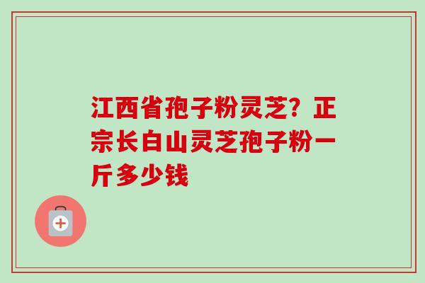 江西省孢子粉灵芝？正宗长白山灵芝孢子粉一斤多少钱