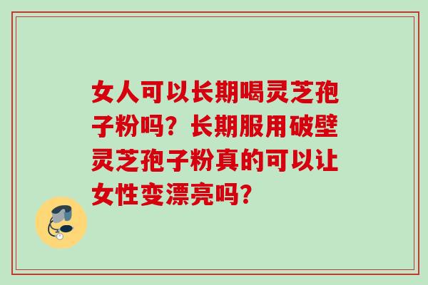 女人可以长期喝灵芝孢子粉吗？长期服用破壁灵芝孢子粉真的可以让女性变漂亮吗？