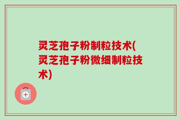 灵芝孢子粉制粒技术(灵芝孢子粉微细制粒技术)