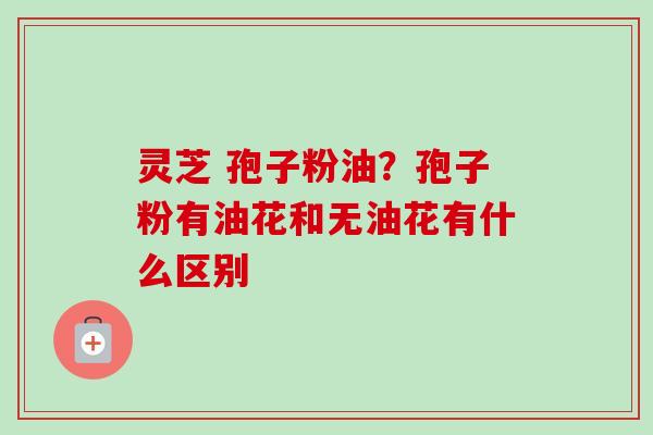 灵芝 孢子粉油？孢子粉有油花和无油花有什么区别